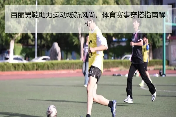 百丽男鞋助力运动场新风尚，体育赛事穿搭指南解析